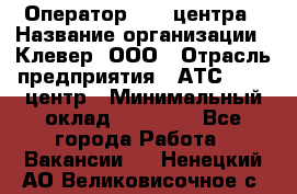 Оператор Call-центра › Название организации ­ Клевер, ООО › Отрасль предприятия ­ АТС, call-центр › Минимальный оклад ­ 25 000 - Все города Работа » Вакансии   . Ненецкий АО,Великовисочное с.